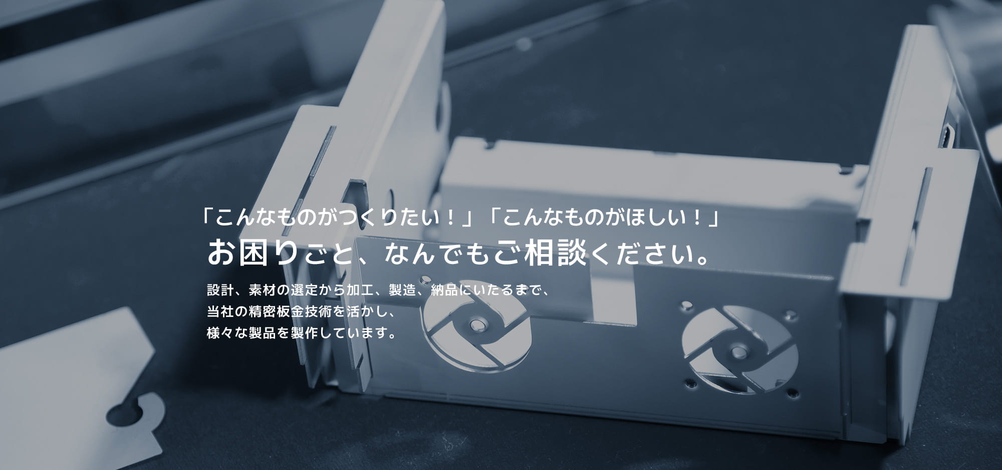 「こんなものがつくりたい！」「こんなものがほしい！」お困りごと、なんでもご相談ください。設計、素材の選定から加工、製造、納品にいたるまで、当社の精密板金技術を活かし、様々な製品を製作しています。