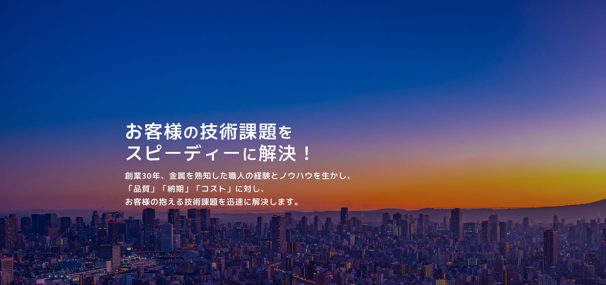 お客様の技術課題をスピーディに解決！創業30年、金属を熟知した職人の経験とノウハウを生かし、「品質」「納期」「コスト」に対し、お客様の抱える技術課題を迅速に解決します。